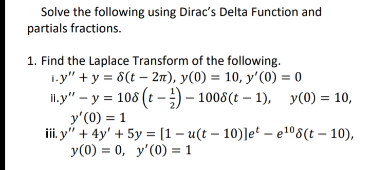 Solve the following using Dirac's Delta Function and
partials fractions.
1. Find the Laplace Transform of the following.
i.y" + у %3D6(t - 2п), у(0) 3 10, у'(0) %3D0
ii.y" – y = 108 (t -;) – 1008(t – 1), y(0) = 10,
y'(0) = 1
i. y" + 4y' + 5y = [1 – u(t – 10)]e* – e º8(t – 10),
У (0) %3D 0, у'(0) %3D 1
%3D
|
%3D
