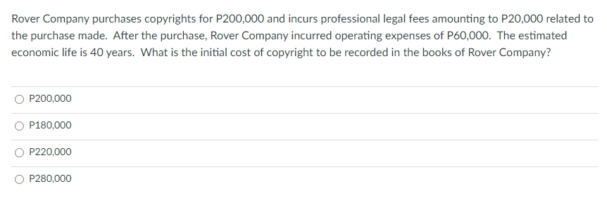 Rover Company purchases copyrights for P200,000 and incurs professional legal fees amounting to P20,000 related to
the purchase made. After the purchase, Rover Company incurred operating expenses of P60,000. The estimated
economic life is 40 years. What is the initial cost of copyright to be recorded in the books of Rover Company?
P200,000
P180,000
P220,000
P280,000