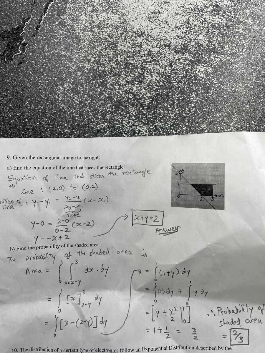 9. Given the rectangular image to the right:
a) find the equation of the line that slices the rectangle
Equation af line that slices the rectangle
es
line
:(2,0) to (0,2)
: y-y= (xーズ)
line
スューズ
Slope
2-0
(x-2)
0-2
|つcty=2
Y-0 =
Angwer
ソーース+2
b) Find the probability of the shaded area.
The probability of the shaded areu
de.dy
スー2-Y
3
Area =
Saty) dy
y dy
2-Y
%3D
shaded area
13
%3D
10. The distribution of a certain type of electronics follow an Exponential Distribution described by the
