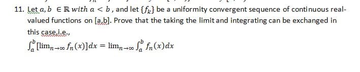 11. Let a, b ER with a < b, and let {fr} be a uniformity convergent sequence of continuous real-
valued functions on [a,bl. Prove that the taking the limit and integrating can be exchanged in
this case.i.e.,
wwwenww
S limn-co fn (x)]dx = lim, -co S, fn (x)dx
n-00
