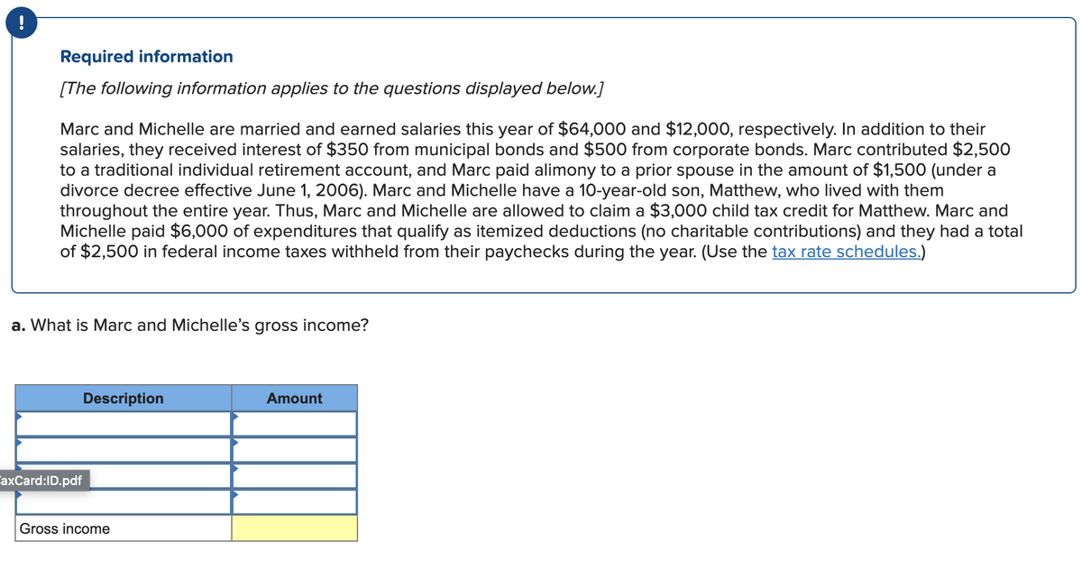 Required information
[The following information applies to the questions displayed below.]
Marc and Michelle are married and earned salaries this year of $64,000 and $12,000, respectively. In addition to their
salaries, they received interest of $350 from municipal bonds and $500 from corporate bonds. Marc contributed $2,500
to a traditional individual retirement account, and Marc paid alimony to a prior spouse in the amount of $1,500 (under a
divorce decree effective June 1, 2006). Marc and Michelle have a 10-year-old son, Matthew, who lived with them
throughout the entire year. Thus, Marc and Michelle are allowed to claim a $3,000 child tax credit for Matthew. Marc and
Michelle paid $6,000 of expenditures that qualify as itemized deductions (no charitable contributions) and they had a total
of $2,500 in federal income taxes withheld from their paychecks during the year. (Use the tax rate schedules.)
a. What is Marc and Michelle's gross income?
Description
Amount
axCard:ID.pdf
Gross income
