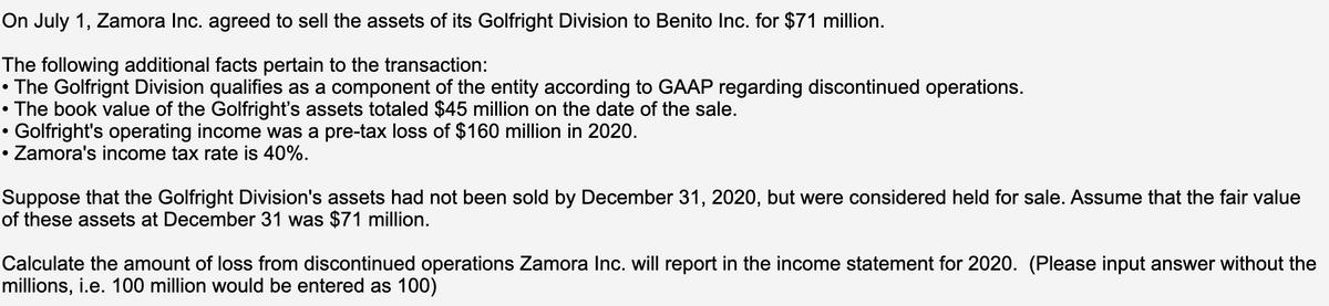 On July 1, Zamora Inc. agreed to sell the assets of its Golfright Division to Benito Inc. for $71 million.
The following additional facts pertain to the transaction:
• The Golfrignt Division qualifies as a component of the entity according to GAAP regarding discontinued operations.
• The book value of the Golfright's assets totaled $45 million on the date of the sale.
Golfright's operating income was a pre-tax loss of $160 million in 2020.
• Zamora's income tax rate is 40%.
Suppose that the Golfright Division's assets had not been sold by December 31, 2020, but were considered held for sale. Assume that the fair value
of these assets at December 31 was $71 million.
Calculate the amount of loss from discontinued operations Zamora Inc. will report in the income statement for 2020. (Please input answer without the
millions, i.e. 100 million would be entered as 100)

