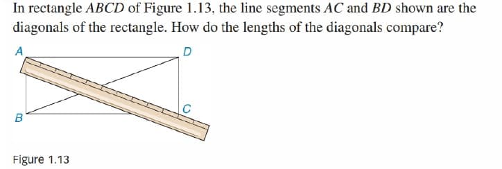 In rectangle ABCD of Figure 1.13, the line segments AC and BD shown are the
diagonals of the rectangle. How do the lengths of the diagonals compare?
A
D
B
Figure 1.13
