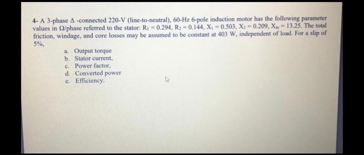 4- A 3-phase A -connected 220-V (line-to-neutral), 60-Hz 6-pole induction motor has the following parameter
values in /phase referred to the stator: R1 =0.294, R2 0.144, X 0.503, X2 0.209, Xm= 13.25. The total
friction, windage, and core losses may be assumed to be constant at 403 W, independent of load. For a slip of
5%,
a. Output torque
b. Stator current,
c. Power factor,
d. Converted power
e. Efficiency.
