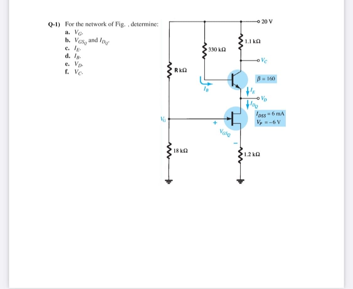 o 20 V
Q-1) For the network of Fig. , determine:
a. VG.
b. VGS, and Ipo
с. Тр
d. Ig.
e. Vp.
f. Vc.
1.1 k2
330 k2
o Vc
Rk2
B = 160
-o Vp
Ipss = 6 mA
Vp = -6 V
VG
+
VGSQ
18 k2
1.2 k2
