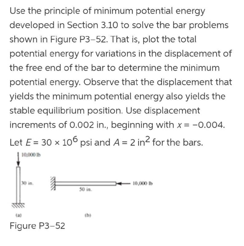 Use the principle of minimum potential energy
developed in Section 3.10 to solve the bar problems
shown in Figure P3-52. That is, plot the total
potential energy for variations in the displacement of
the free end of the bar to determine the minimum
potential energy. Observe that the displacement that
yields the minimum potential energy also yields the
stable equilibrium position. Use displacement
increments of O.002 in., beginning with x = -0.004.
Let E = 30 x 106 psi and A = 2 in2 for the bars.
10,000 Ib
30 in.
10,000 lb
50 in.
(b)
Figure P3-52
