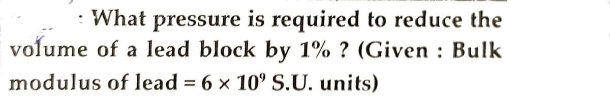 What pressure is required to reduce the
:
volume of a lead block by 1% ? (Given Bulk
modulus of lead = 6 x 10° S.U. units)
