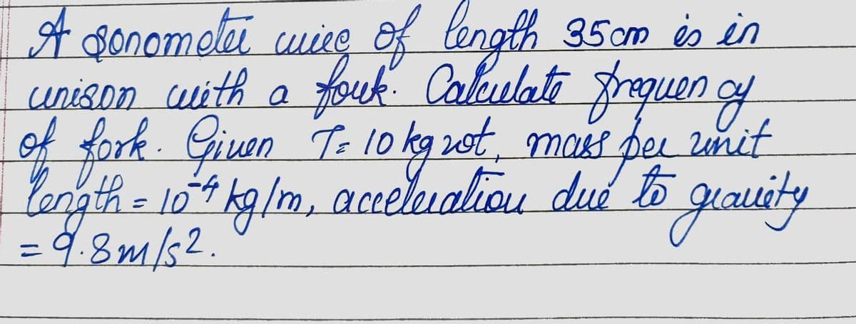 A sonometer wire of length 35cm is in
unison with a fouk. Calculate frequency
of fork. Given To 10 kg rot, mass per unit
length = 104 kg/m, acceleration due to gravity
= 9.8m/s2.