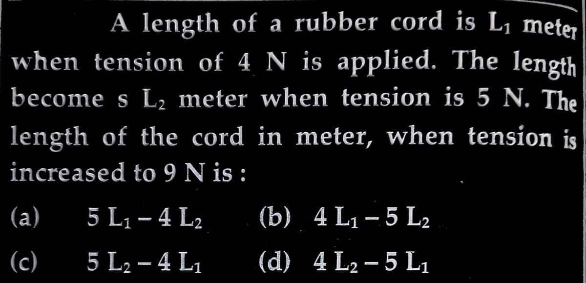 A length of a rubber cord is L₁ meter
when tension of 4 N is applied. The length
become s L₂ meter when tension is 5 N. The
length of the cord in meter, when tension is
increased to 9 N is :
5 L₁ - 4 L₂
5 L₂-4 L₁
(a)
(c)
(b) 4 L₁-5 L₂
(d) 4 L₂-5 L₁