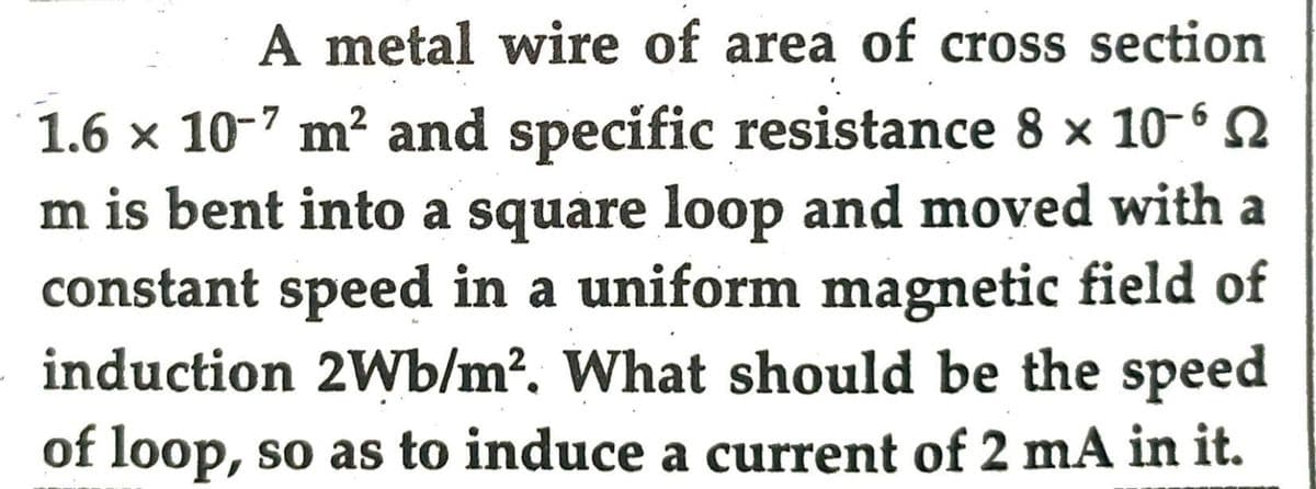 A metal wire of area of cross section
1.6 × 10-7 m² and specific resistance 8 × 10-6
m is bent into a square loop and moved with a
constant speed in a uniform magnetic field of
induction 2Wb/m². What should be the speed
of loop, so as to induce a current of 2 mA in it.