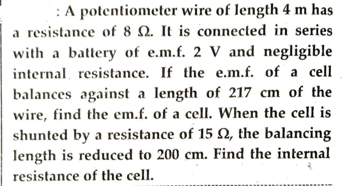 : A potentiometer wire of length 4 m has
a resistance of 8 . It is connected in series
with a battery of e.m.f. 2 V and negligible
internal resistance. If the e.m.f. of a cell
balances against a length of 217 cm of the
wire, find the em.f. of a cell. When the cell is
shunted by a resistance of 15 , the balancing
length is reduced to 200 cm. Find the internal
resistance of the cell.