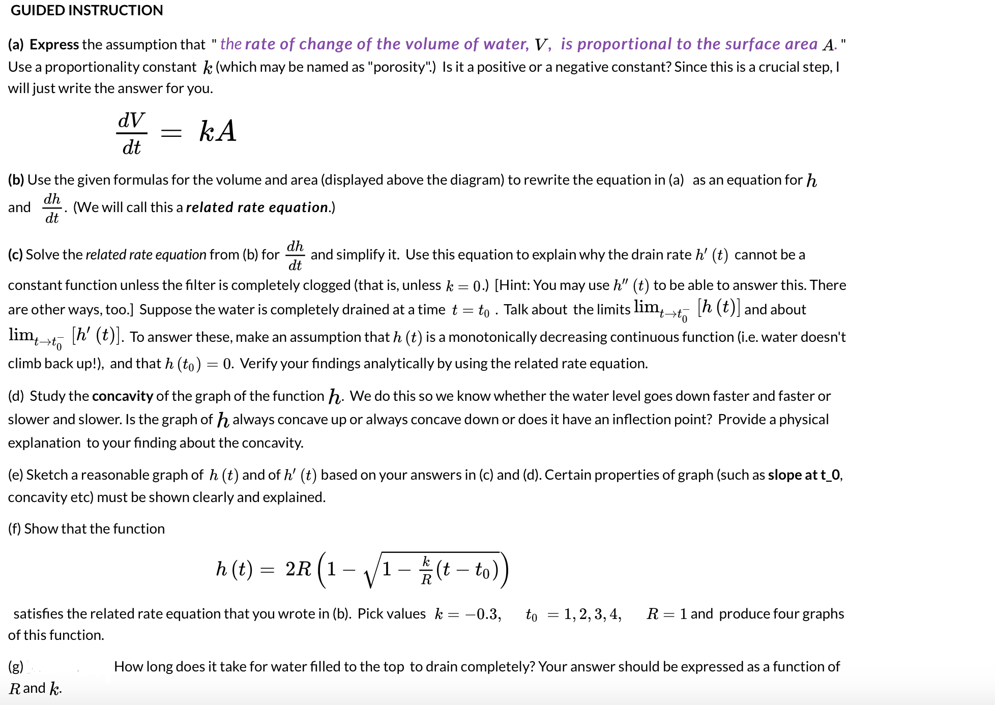 dh
and simplify it. Use this equation to explain why the drain rate h' (t) cannot be a
dt
(c) Solve the related rate equation from (b) for
constant function unless the filter is completely clogged (that is, unless k = 0.) [Hint: You may use h" (t) to be able to answer this. There
h (t)] and about
are other ways, too.] Suppose the water is completely drained at a time t = to . Talk about the limits lim,,
lim,¬to
[h' (t)]. To answer these, make an assumption that h (t) is a monotonically decreasing continuous function (i.e. water doesn't
climb back up!), and that h (to) = 0. Verify your findings analytically by using the related rate equation.
