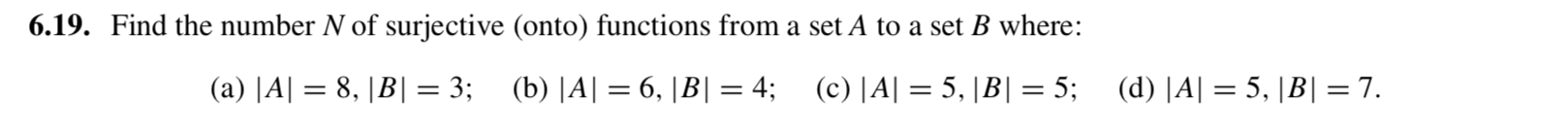 6.19. Find the number N of surjective (onto) functions from a set A to a set B where:
(a) |A| = 8, |B|= 3; (b) |A| = 6, |B| = 4; (c) |A| = 5, |B| = 5;
(d) |A| = 5, |B| = 7.
%3D
