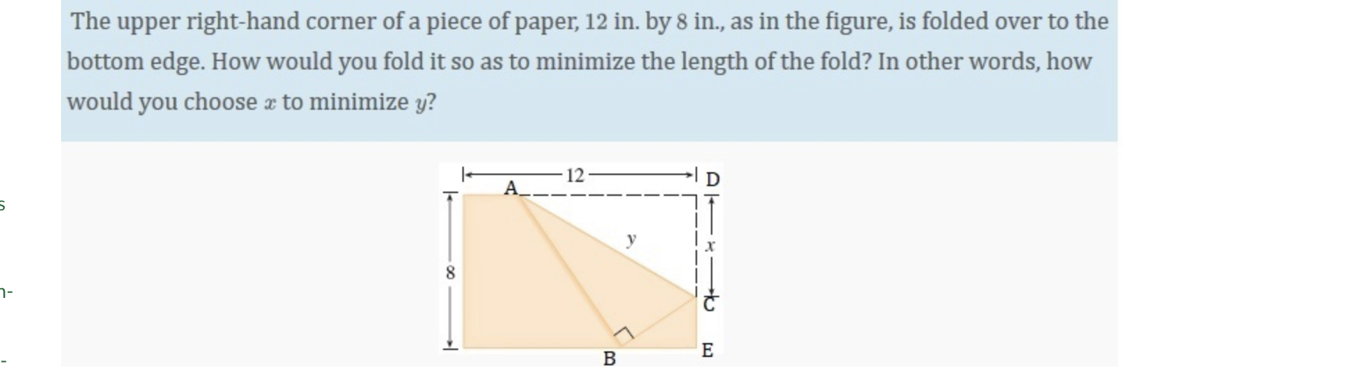 The upper right-hand corner of a piece of paper, 12 in. by 8 in., as in the figure, is folded over to the
bottom edge. How would you fold it so as to minimize the length of the fold? In other words, how
would you choose æ to minimize y?
