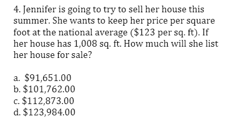 4. Jennifer is going to try to sell her house this
summer. She wants to keep her price per square
foot at the national average ($123 per sq. ft). If
her house has 1,008 sq. ft. How much will she list
her house for sale?
a. $91,651.00
b. $101,762.00
c. $112,873.00
d. $123,984.00
