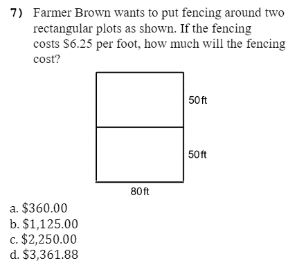 7) Farmer Brown wants to put fencing around two
rectangular plots as shown. If the fencing
costs $6.25 per foot, how much will the fencing
cost?
50 ft
50 ft
80 ft
a. $360.00
b. $1,125.00
c. $2,250.00
d. $3,361.88
