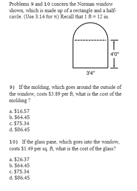 Problems 9 and 10 concern the Norman window
shown, which is made up of a rectangle and a half-
circle. (Use 3.14 for T1) Recall that 1 ft= 12 in.
T
4'0"
3'4"
9) If the molding, which goes around the outside of
the window, costs $3.89 per ft, what is the cost of the
molding ?
a. $16.57
b. $64.45
c. $75.34
d. $86.45
10) If the glass pane, which goes into the window,
costs $1.49 per są. ft, what is the cost of the glass?
a. $26.37
b. $64.45
c. $75.34
d. $86.45
