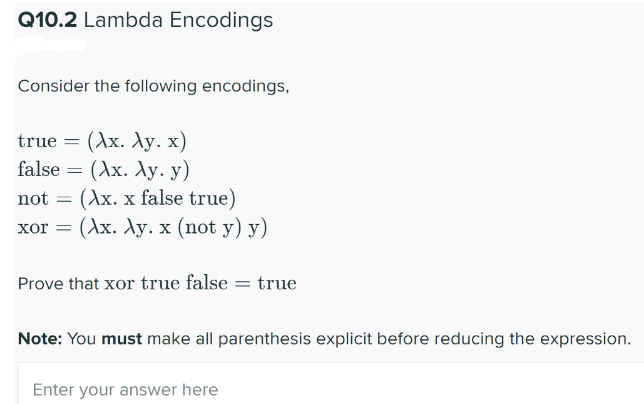 Q10.2 Lambda Encodings
Consider the following encodings,
true = (Ax. Xy. x)
(Ах. Лу. у)
(Ax. x false true)
(Ах. Лу. х (пot у) у)
false
not =
xor =
Prove that xor true false
true
Note: You must make all parenthesis explicit before reducing the expression.
Enter your answer here
