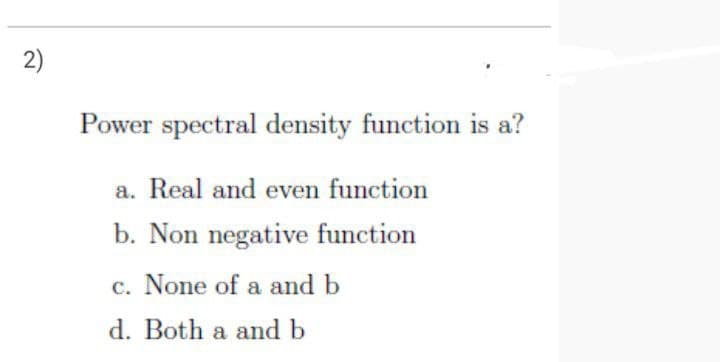 2)
Power spectral density function is a?
a. Real and even function
b. Non negative function
c. None of a and b
d. Both a and b
