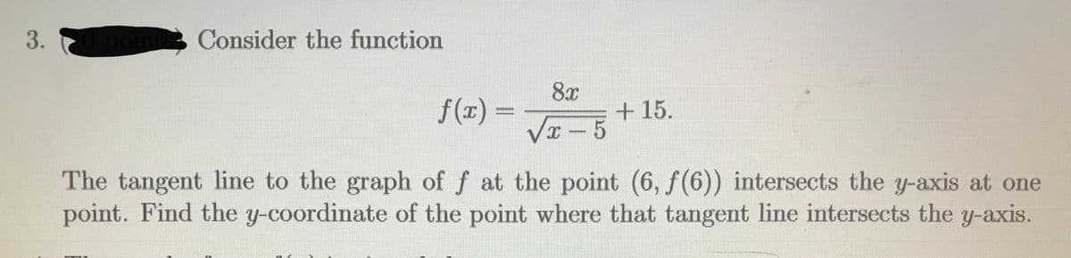 3.
Consider the function
8x
f(x) =
+15.
Vx - 5
The tangent line to the graph of f at the point (6, f(6)) intersects the y-axis at one
point. Find the y-coordinate of the point where that tangent line intersects the y-axis.
