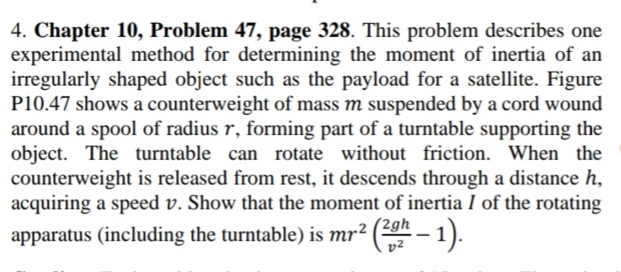 4. Chapter 10, Problem 47, page 328. This problem describes one
experimental method for determining the moment of inertia of an
irregularly shaped object such as the payload for a satellite. Figure
P10.47 shows a counterweight of mass m suspended by a cord wound
around a spool of radius r, forming part of a turntable supporting the
object. The turntable can rotate without friction. When the
counterweight is released from rest, it descends through a distance h,
acquiring a speed v. Show that the moment of inertia I of the rotating
apparatus (including the turntable) is mr² (0 – 1).
v2
