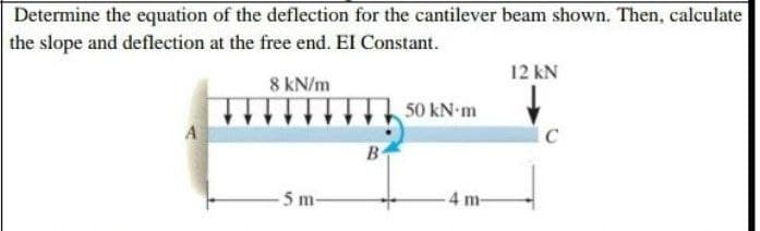 Determine the equation of the deflection for the cantilever beam shown. Then, calculate
the slope and deflection at the free end. El Constant.
12 kN
8 kN/m
50 kN m
A
B
5 m-
4 m-

