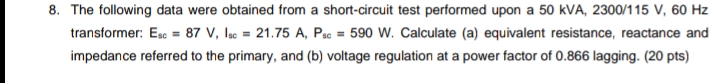 8. The following data were obtained from a short-circuit test performed upon a 50 kVA, 2300/115 V, 60 Hz
transformer: Esc = 87 V, lac = 21.75 A, Psc = 590 W. Calculate (a) equivalent resistance, reactance and
impedance referred to the primary, and (b) voltage regulation at a power factor of 0.866 lagging. (20 pts)
