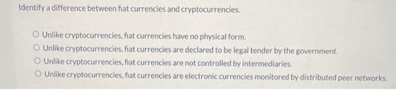 Identify a difference between fiat currencies and cryptocurrencies.
O Unlike cryptocurrencies, fiat currencies have no physical form.
Unlike cryptocurrencies, fiat currencies are declared to be legal tender by the government.
Unlike cryptocurrencies, fiat currencies are not controlled by intermediaries.
O Unlike cryptocurrencies, fiat currencies are electronic currencies monitored by distributed peer networks.