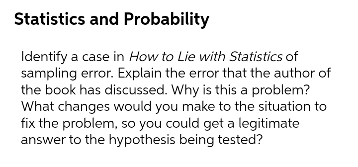 Statistics and Probability
Identify a case in How to Lie with Statistics of
sampling error. Explain the error that the author of
the book has discussed. Why is this a problem?
What changes would you make to the situation to
fix the problem, so you could get a legitimate
answer to the hypothesis being tested?
