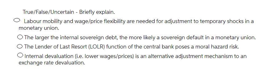 True/False/Uncertain - Briefly explain.
Labour mobility and wage/price flexibility are needed for adjustment to temporary shocks in a
monetary union.
O The larger the internal sovereign debt, the more likely a sovereign default in a monetary union.
O The Lender of Last Resort (LOLR) function of the central bank poses a moral hazard risk.
Internal devaluation (i.e. lower wages/prices) is an alternative adjustment mechanism to an
exchange rate devaluation.
