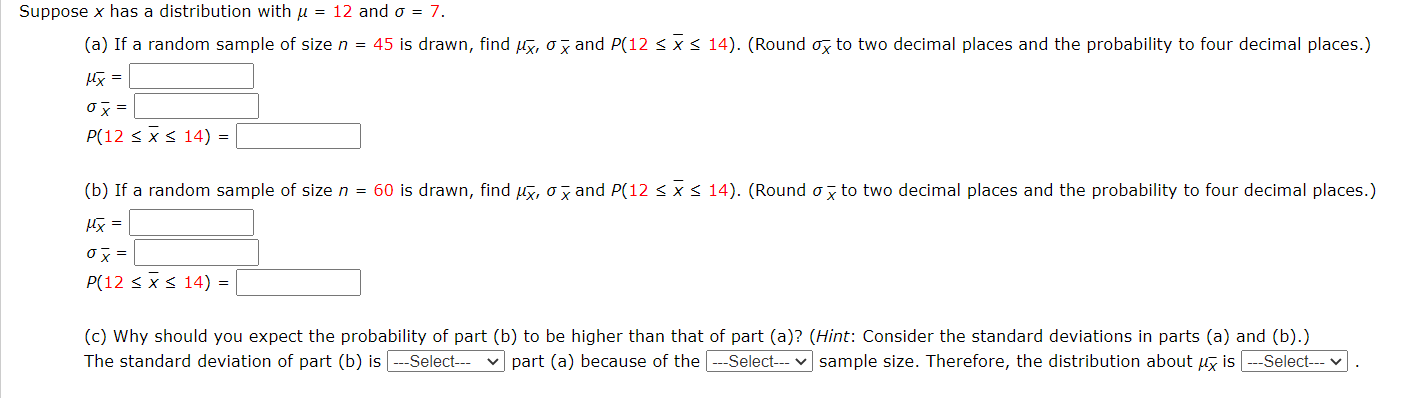 Suppose x has a distribution with u = 12 and o = 7.
(a) If a random sample of size n = 45 is drawn, find uy, ox and P(12 < x < 14). (Round , to two decimal places and the probability to four decimal places.)
阪=
Ox =
P(12 < x< 14) =
(b) If a random sample of size n = 60 is drawn, find ux, o y and P(12 <x< 14). (Round o z to two decimal places and the probability to four decimal places.)
阪=
ox =
P(12 < xs 14) =
(c) Why should you expect the probability of part (b) to be higher than that of part (a)? (Hint: Consider the standard deviations in parts (a) and (b).)
The standard deviation of part (b) is ---Select--
part (a) because of the
-Select--- v sample size. Therefore, the distribution about ug is
--Select--
