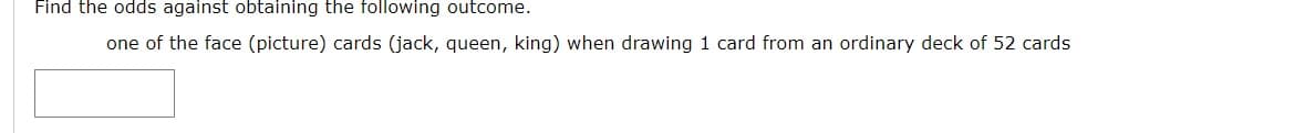 Find the odds against obtaining the following outcome.
one of the face (picture) cards (jack, queen, king) when drawing 1 card from an ordinary deck of 52 cards
