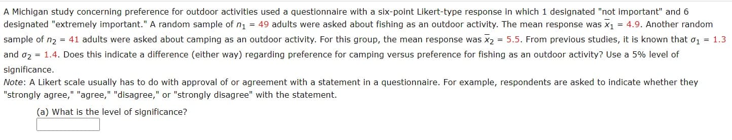 A Michigan study concerning preference for outdoor activities used a questionnaire with a six-point Likert-type response in which 1 designated "not important" and 6
designated "extremely important." A random sample of n = 49 adults were asked about fishing as an outdoor activity. The mean response was x1 = 4.9. Another random
sample of n2 = 41 adults were asked about camping as an outdoor activity. For this group, the mean response was x2 = 5.5. From previous studies, it is known that o, = 1.3
and o2 = 1.4. Does this indicate a difference (either way) regarding preference for camping versus preference for fishing as an outdoor activity? Use a 5% level of
significance.
Note: A Likert scale usually has to do with approval of or agreement with a statement in a questionnaire. For example, respondents are asked to indicate whether they
"strongly agree," "agree," "disagree," or "strongly disagree" with the statement.
(a) What is the level of significance?
