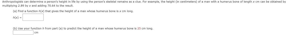 Anthropologists can determine a person's height in life by using the person's skeletal remains as a clue. For example, the height (in centimeters) of a man with a humerus bone of length x cm can be obtained by
multiplying 2.89 by x and adding 70.64 to the result.
(a) Find a function h(x) that gives the height of a man whose humerus bone is x cm long.
h(x) =
(b) Use your function h from part (a) to predict the height of a man whose humerus bone is 25 cm long.
cm
