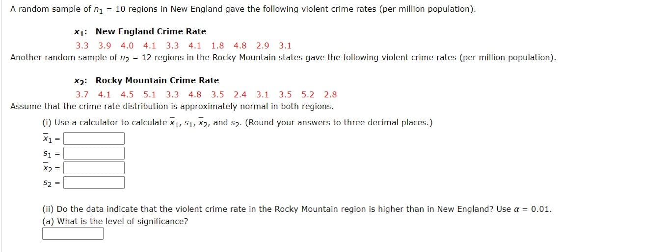 A random sample of n1 = 10 regions in New England gave the following violent crime rates (per million population).
X1: New England Crime Rate
3.3 3.9 4.0 4.1 3.3 4.1
1.8 4.8
2.9 3.1
Another random sample of n2 = 12 regions in the Rocky Mountain states gave the following violent crime rates (per million population).
X2: Rocky Mountain Crime Rate
3.7 4.1 4.5 5.1 3.3 4.8
3.5 2.4 3.1 3.5 5.2 2.8
Assume that the crime rate distribution is approximately normal in both regions.
(i) Use a calculator to calculate x1, S1, X2, and s2. (Round your answers to three decimal places.)
X1 =
S1 =
X2 =
S2 =
(ii) Do the data indicate that the violent crime rate in the Rocky Mountain region is higher than in New England? Use a = 0.01.
(a) What is the level of significance?

