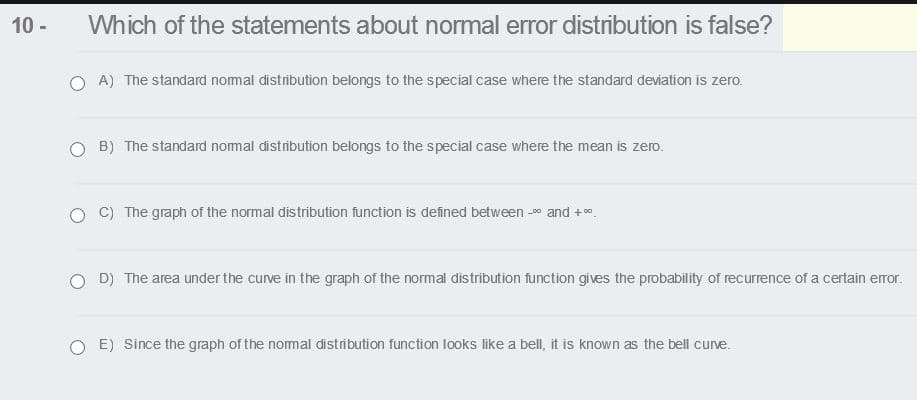 10 -
Which of the statements about normal error distribution is false?
O A) The standard nomal distrībution belongs to the special case where the standard deviation is zero.
O B) The standard nomal distribution belongs to the special case where the mean is zero.
O C) The graph of the normal distribution function is defined between - and + *.
-D0
O D) The area under the curve in the graph of the normal distribution function gives the probability of recurrence of a certain eror.
O E) Since the graph of the nomal distribution function looks like a bell, it is known as the bell curve.
