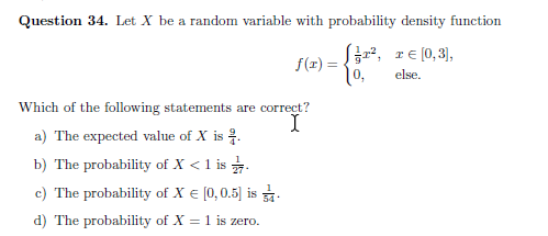 Question 34. Let X be a random variable with probability density function
Sžr², re (0,3),
f(r) =
else.
Which of the following statements are correct?
I
a) The expected value of X is .
b) The probability of X < 1 is .
c) The probability of X € [0,0.5] is .
d) The probability of X = 1 is zero.
