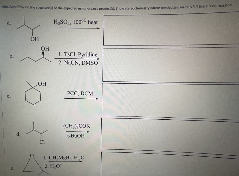 Reactions: Provide the structure(s) of the expected maior oreanic productis. Show stereochemistry where needed and write NR if there is no reaction.
H2SO4, 1000C heat
a.
OH
OH
1. TSCI, Pyridine
2. NaCN, DMSO
b.
HO,
PCC, DCM
с.
(CH3);COK
d.
t-BUOH
Cl
1. CH3MGBT, Et,O
2. H;0*
C.
