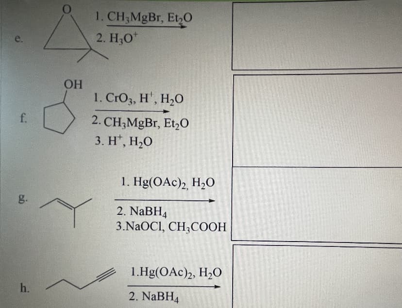 1. CH;MgBr, Et,0
2. H,0*
e.
OH
1. CrO3, H', H2O
f.
2. CH;MgBr, Et,0
3. H*, H,0
1. Hg(OAc)2, H2O
g.
2. NABH4
3.NAOCI, CH3COOH
1.Hg(OAc)2, H2O
h.
2. NaBH4
