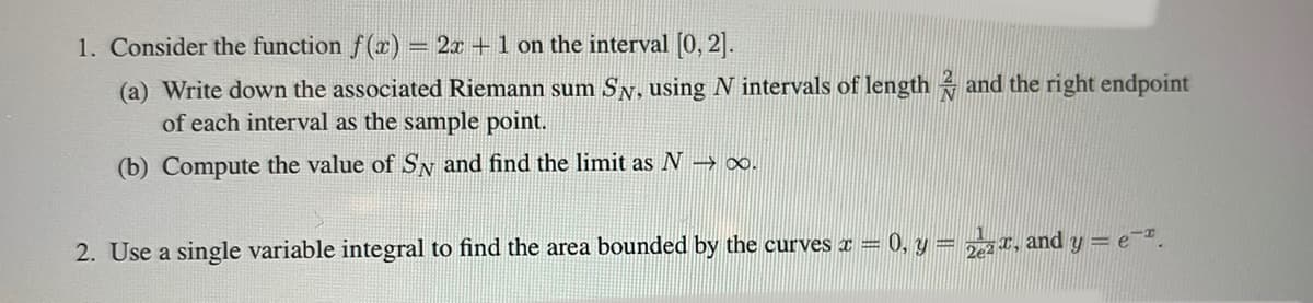 1. Consider the function f(r) = 2x + 1 on the interval [0, 2].
(a) Write down the associated Riemann sum Sy, using N intervals of length and the right endpoint
of each interval as the sample point.
(b) Compute the value of SN and find the limit as N → ∞.
0, y = 2*, and y = e-".
%3D
%3D
2. Use a single variable integral to find the area bounded by the curves x =
