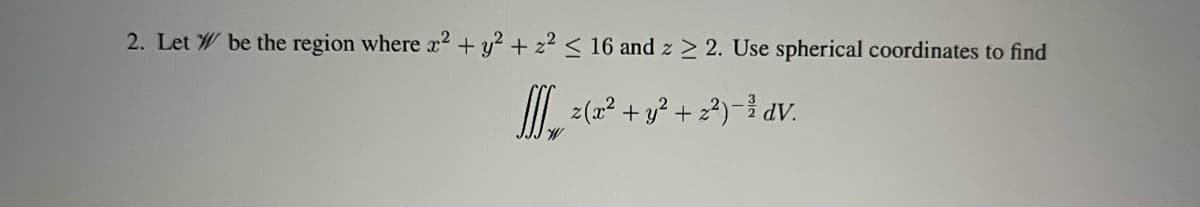 2. Let W be the region where x2 + y2 + z2 < 16 and z > 2. Use spherical coordinates to find
I (2? + y? + 2?)-i dV.
