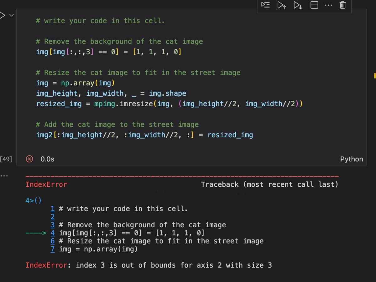 [49]
# write your code in this cell.
# Remove the background of the cat image
img [img [:,:,3] == 0] = [1, 1, 1, 0]
# Resize the cat image to fit in the street image
img = np.array(img)
img_height, img_width, = img.shape
resized_img=mpimg.imresize(img, (img_height//2, img_width//2))
# Add the cat image to the street image
img2[:img_height//2, :img_width//2, :] = resized_img
0.0s
IndexError
DE D D E
4>()
⠀
Traceback (most recent call last)
1 # write your code in this cell.
3 # Remove the background of the cat image
-> 4 img [img [:, :,3] ==0] = [1, 1, 1, 0]
6 # Resize the cat image to fit in the street image
7 img = np.array(img)
IndexError: index 3 is out of bounds for axis 2 with size 3
Python