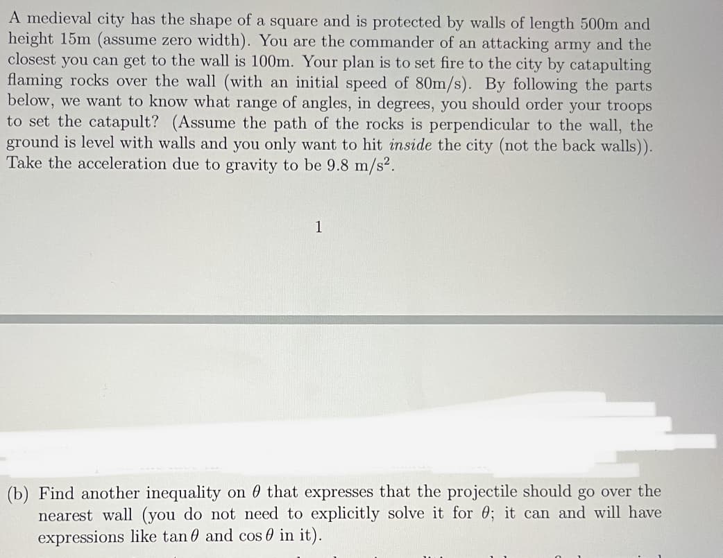 A medieval city has the shape of a square and is protected by walls of length 500m and
height 15m (assume zero width). You are the commander of an attacking army and the
closest you can get to the wall is 100m. Your plan is to set fire to the city by catapulting
flaming rocks over the wall (with an initial speed of 80m/s). By following the parts
below, we want to know what range of angles, in degrees, you should order your troops
to set the catapult? (Assume the path of the rocks is perpendicular to the wall, the
ground is level with walls and you only want to hit inside the city (not the back walls)).
Take the acceleration due to gravity to be 9.8 m/s².
1
(b) Find another inequality on 0 that expresses that the projectile should go over the
nearest wall (you do not need to explicitly solve it for 0; it can and will have
expressions like tan 0 and cos 0 in it).
