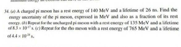 34. (a) A charged pi meson has a rest energy of 140 MeV and a lifetime of 26 ns. Find the
energy uncertainty of the pi meson, expressed in MeV and also as a fraction of its rest
energy. (b) Repeat for the uncharged pi meson with a rest energy of 135 MeV and a lifetime
of 8.3 x 10" s. (c) Repeat for the rho meson with a rest energy of 765 MeV and a lifetime
of 4.4 x 10 s.
