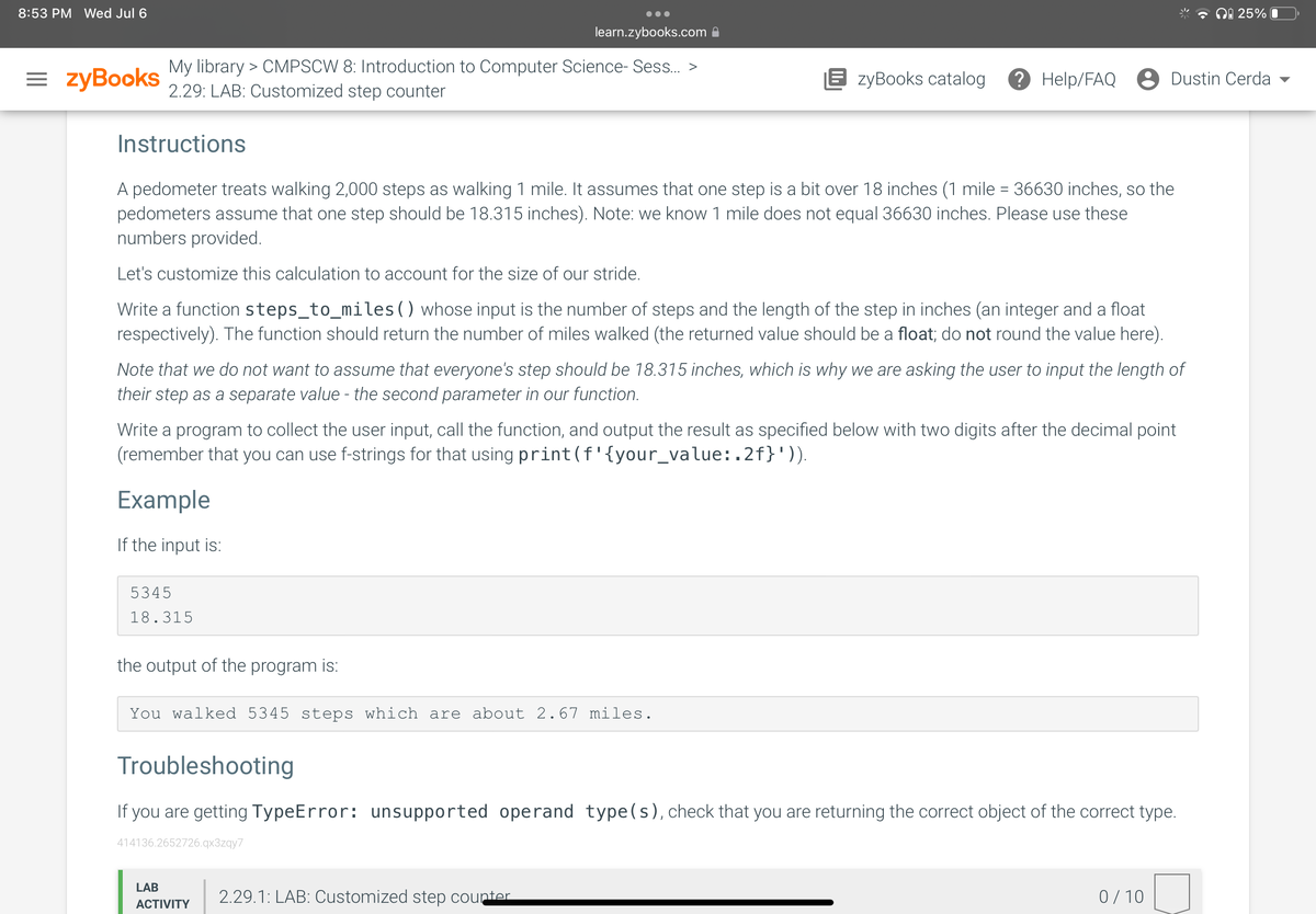 8:53 PM Wed Jul 6
= zyBooks
learn.zybooks.com
My library > CMPSCW 8: Introduction to Computer Science- Sess... >
2.29: LAB: Customized step counter
Instructions
A pedometer treats walking 2,000 steps as walking 1 mile. It assumes that one step is a bit over 18 inches (1 mile = 36630 inches, so the
pedometers assume that one step should be 18.315 inches). Note: we know 1 mile does not equal 36630 inches. Please use these
numbers provided.
Let's customize this calculation to account for the size of our stride.
Write a function steps_to_miles ( ) whose input is the number of steps and the length of the step in inches (an integer and a float
respectively). The function should return the number of miles walked (the returned value should be a float; do not round the value here).
Note that we do not want to assume that everyone's step should be 18.315 inches, which is why we are asking the user to input the length of
their step as a separate value - the second parameter in our function.
Write a program to collect the user input, call the function, and output the result as specified below with two digits after the decimal point
(remember that you can use f-strings for that using print (f'{your_value:.2f}')).
Example
If the input is:
5345
18.315
the output of the program is:
EzyBooks catalog ? Help/FAQ e Dustin Cerda
You walked 5345 steps which are about 2.67 miles.
Troubleshooting
If you are getting TypeError: unsupported operand type(s), check that you are returning the correct object of the correct type.
414136.2652726.qx3zqy7
LAB
ACTIVITY
2.29.1: LAB: Customized step counter
25% 0
0/10