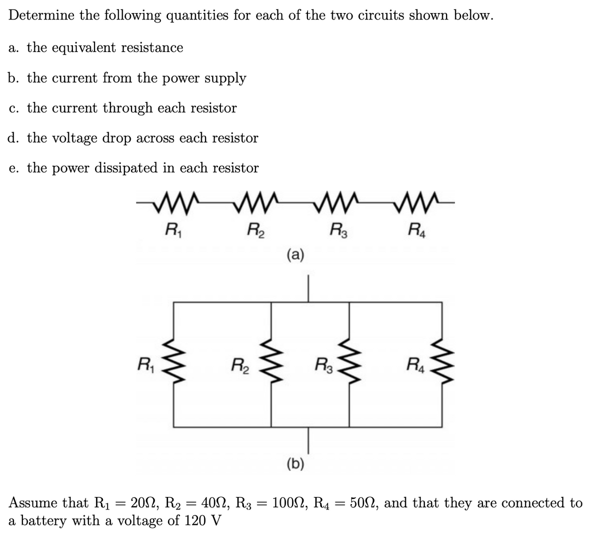 Determine the following quantities for each of the two circuits shown below.
a. the equivalent resistance
b. the current from the power supply
c. the current through each resistor
d. the voltage drop across each resistor
e. the power dissipated in each resistor
R,
R2
R3
R4
(a)
R,
R2
R3
R4
(b)
1002, R4 = 50N, and that they are connected to
Assume that R1 = 202, R2 = 402, R3
a battery with a voltage of 120 V

