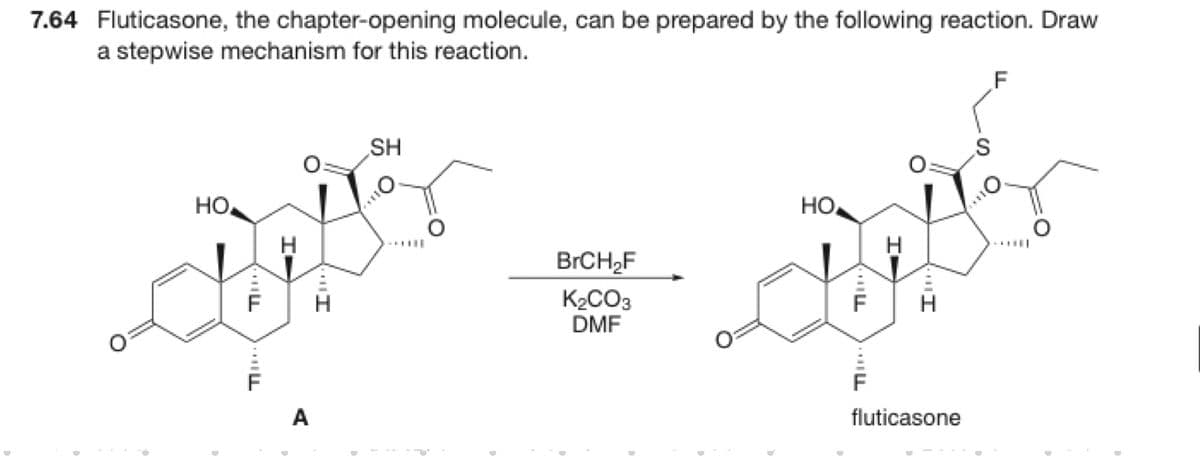 7.64 Fluticasone, the chapter-opening molecule, can be prepared by the following reaction. Draw
a stepwise mechanism for this reaction.
F
SH
HO
HO
BRCH,F
K2CO3
DMF
H
A
fluticasone
