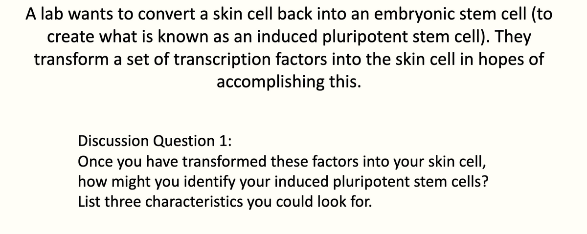 A lab wants to convert a skin cell back into an embryonic stem cell (to
create what is known as an induced pluripotent stem cell). They
transform a set of transcription factors into the skin cell in hopes of
accomplishing this.
Discussion Question 1:
Once you have transformed these factors into your skin cell,
how might you identify your induced pluripotent stem cells?
List three characteristics you could look for.
