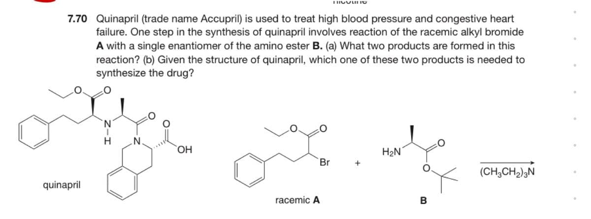 7.70 Quinapril (trade name Accupril) is used to treat high blood pressure and congestive heart
failure. One step in the synthesis of quinapril involves reaction of the racemic alkyl bromide
A with a single enantiomer of the amino ester B. (a) What two products are formed in this
reaction? (b) Given the structure of quinapril, which one of these two products is needed to
synthesize the drug?
N.
HO.
H2N
Br
(CH,CH);N
quinapril
racemic A
B
