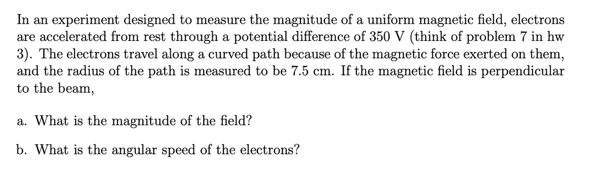 In an experiment designed to measure the magnitude of a uniform magnetic field, electrons
are accelerated from rest through a potential difference of 350 V (think of problem 7 in hw
3). The electrons travel along a curved path because of the magnetic force exerted on them,
and the radius of the path is measured to be 7.5 cm. If the magnetic field is perpendicular
to the beam,
a. What is the magnitude of the field?
b. What is the angular speed of the electrons?
